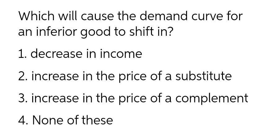 Which will cause the demand curve for
an inferior good to shift in?
1. decrease in income
2. increase in the price of a substitute
3. increase in the price of a complement
4. None of these
