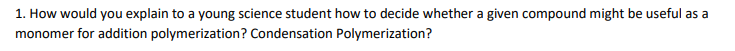 1. How would you explain to a young science student how to decide whether a given compound might be useful as a
monomer for addition polymerization? Condensation Polymerization?
