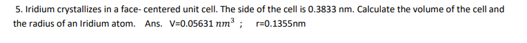 5. Iridium crystallizes in a face- centered unit cell. The side of the cell is 0.3833 nm. Calculate the volume of the cell and
the radius of an Iridium atom. Ans. V=0.05631 nm³ ; r=0.1355nm
