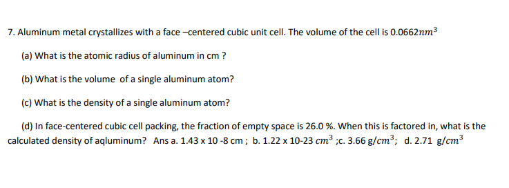 7. Aluminum metal crystallizes with a face -centered cubic unit cell. The volume of the cell is 0.0662nm³
(a) What is the atomic radius of aluminum in cm ?
(b) What is the volume of a single aluminum atom?
(c) What is the density of a single aluminum atom?
(d) In face-centered cubic cell packing, the fraction of empty space is 26.0 %. When this is factored in, what is the
calculated density of aqluminum? Ans a. 1.43 x 10 -8 cm ; b. 1.22 x 10-23 cm³ ;c. 3.66 g/cm³; d. 2.71 g/cm³
