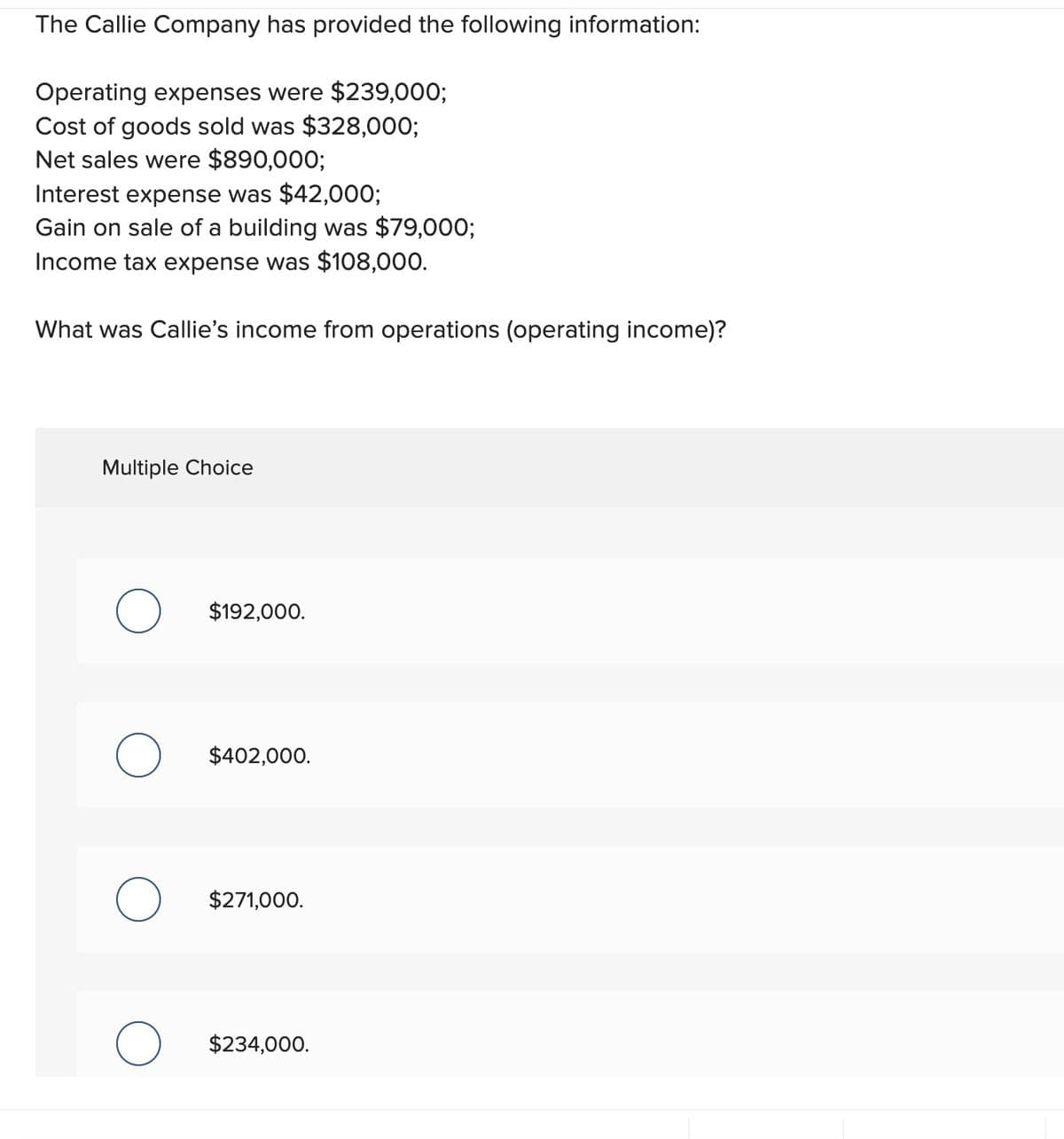 The Callie Company has provided the following information:
Operating expenses were $239,000;
Cost of goods sold was $328,000;
Net sales were $890,000;
Interest expense was $42,000;
Gain on sale of a building was $79,000;
Income tax expense was $108,000.
What was Callie's income from operations (operating income)?
Multiple Choice
$192,000.
О
$402,000.
$271,000.
О
$234,000.