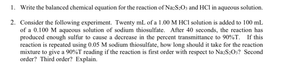 1. Write the balanced chemical equation for the reaction of Na2S2O3 and HCl in aqueous solution.
2. Consider the following experiment. Twenty mL of a 1.00 M HCl solution is added to 100 mL
of a 0.100 M aqueous solution of sodium thiosulfate. After 40 seconds, the reaction has
produced enough sulfur to cause a decrease in the percent transmittance to 90%T. If this
reaction is repeated using 0.05 M sodium thiosulfate, how long should it take for the reaction
mixture to give a 90%T reading if the reaction is first order with respect to Na2S2O3? Second
order? Third order? Explain.

