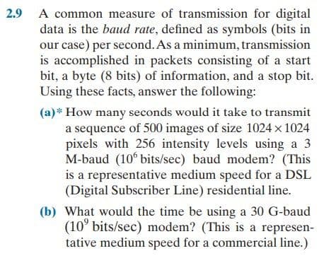 2.9 A common measure of transmission for digital
data is the baud rate, defined as symbols (bits in
our case) per second. As a minimum, transmission
is accomplished in packets consisting of a start
bit, a byte (8 bits) of information, and a stop bit.
Using these facts, answer the following:
(a)* How many seconds would it take to transmit
a sequence of 500 images of size 1024 x 1024
pixels with 256 intensity levels using a 3
M-baud (10 bits/sec) baud modem? (This
is a representative medium speed for a DSL
(Digital Subscriber Line) residential line.
(b) What would the time be using a 30 G-baud
(10° bits/sec) modem? (This is a represen-
tative medium speed for a commercial line.)
