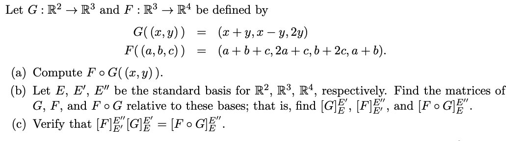 Let G : R² → R³ and F : R³ → Rª be defined by
G( (x, y))
F((a, b, c) )
(x + y, x – y, 2y)
(a + b+ c, 2a + c, b + 2c, a + b).
(a) Compute Fo G( (x, y) ).
(b) Let E, E', E" be the standard basis for R², R³, Rª, respectively. Find the matrices of
G, F, and FoG relative to these bases; that is, find [G]E, [F], and [F • G]".
(c) Verify that [F]EGE = [F 0 G]E".
