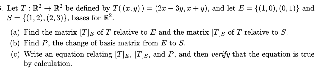 . Let T : R? → R² be defined by T((x,y))= (2x – 3y, x + y), and let E
S = {(1,2), (2,3)}, bases for R?.
{(1,0), (0, 1)} and
(a) Find the matrix [T]E of T relative to E and the matrix [T]s of T relative to S.
(b) Find P, the change of basis matrix from E to S.
(c) Write an equation relating [T]E, [T]s, and P, and then verify that the equation is true
by calculation.
