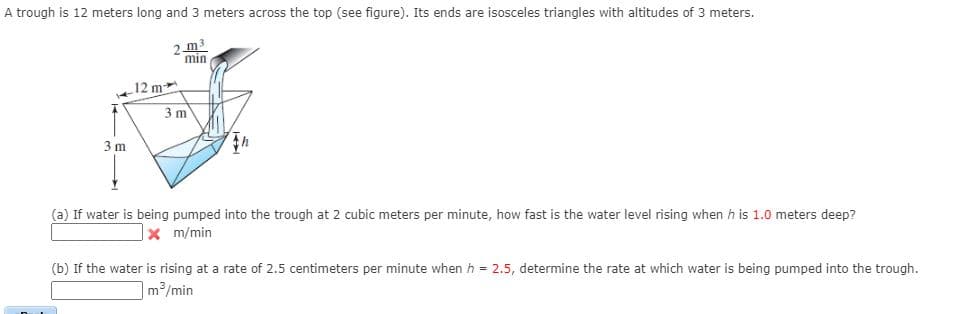 A trough is 12 meters long and 3 meters across the top (see figure). Its ends are isosceles triangles with altitudes of 3 meters.
2 m3
min
12 m
3 m
3 m
(a) If water is being pumped into the trough at 2 cubic meters per minute, how fast is the water level rising when h is 1.0 meters deep?
x m/min
(b) If the water is rising at a rate of 2.5 centimeters per minute when h = 2.5, determine the rate at which water is being pumped into the trough.
m3/min
