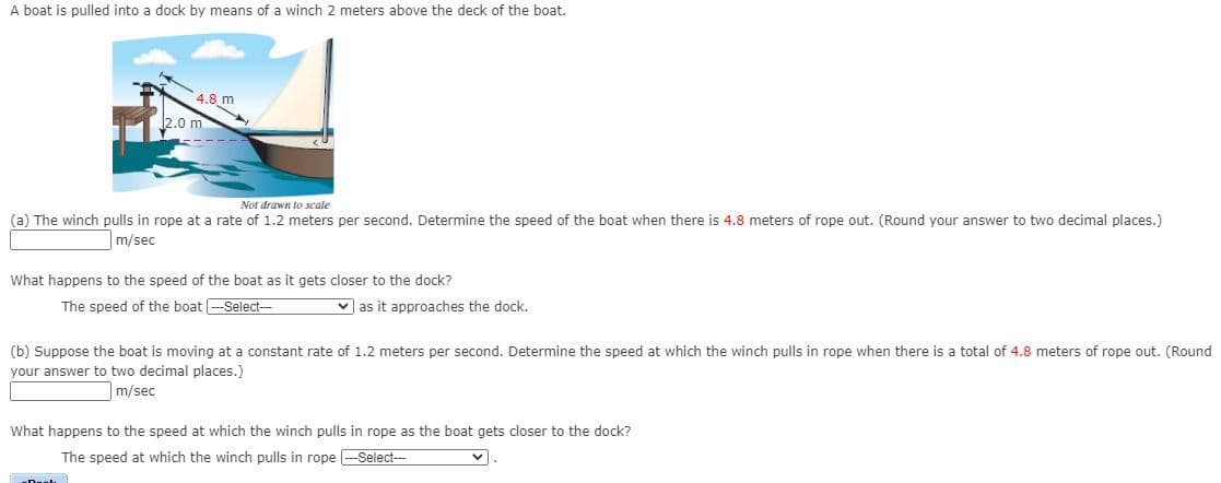 A boat is pulled into a dock by means of a winch 2 meters above the deck of the boat.
4.8 m
2.0 m
Not drawn to scale
(a) The winch pulls in rope at a rate of 1.2 meters per second. Determine the speed of the boat when there is 4.8 meters of rope out. (Round your answer to two decimal places.)
m/sec
What happens to the speed of the boat as it gets closer to the dock?
The speed of the boat --Select---
v as it approaches the dock.
(b) Suppose the boat is moving at a constant rate of 1.2 meters per second. Determine the speed at which the winch pulls in rope when there is a total of 4.8 meters of rope out. (Round
your answer to two decimal places.)
m/sec
What happens to the speed at which the winch pulls in rope as the boat gets closer to the dock?
The speed at which the winch pulls in rope -Select--

