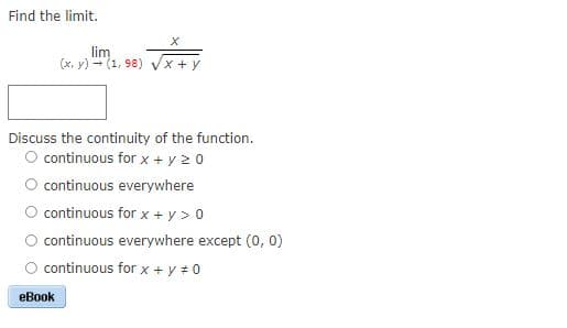 Find the limit.
lim
(x, y) - (1, 98) Vx + y
Discuss the continuity of the function.
O continuous for x + y 2 0
O continuous everywhere
continuous for x + y > 0
continuous everywhere except (0, 0)
continuous for x + y # 0
eBook
