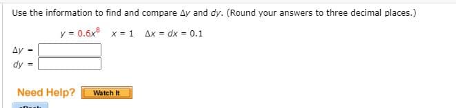 Use the information to find and compare Ay and dy. (Round your answers to three decimal places.)
y = 0.6x x = 1 Ax = dx = 0.1
Ay =
dy
Need Help?
Watch It
