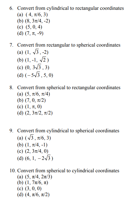 6. Convert from cylindrical to rectangular coordinates
(a) (4, π/6, 3)
(b) (8, 3π/4, -2)
(c) (5, 0, 4)
(d) (7, t, -9)
7. Convert from rectangular to spherical coordinates
(a) (1,√3,-2)
(b) (1,-1, √√2)
(c) (0, 3√3, 3)
(d) (-5√3, 5, 0)
8. Convert from spherical to rectangular coordinates
(a) (5, π/6, π/4)
(b) (7, 0, π/2)
(c) (1, π, 0)
(d) (2, 3π/2, π/2)
9. Convert from cylindrical to spherical coordinates
(a) (√3, π/6, 3)
(b) (1, π/4, -1)
(c) (2, 3π/4, 0)
(d) (6, 1, -2√3)
10. Convert from spherical to cylindrical coordinates
(a) (5, π/4, 2π/3)
(b) (1,7π/6, л)
(c) (3, 0, 0)
(d) (4, π/6, π/2)