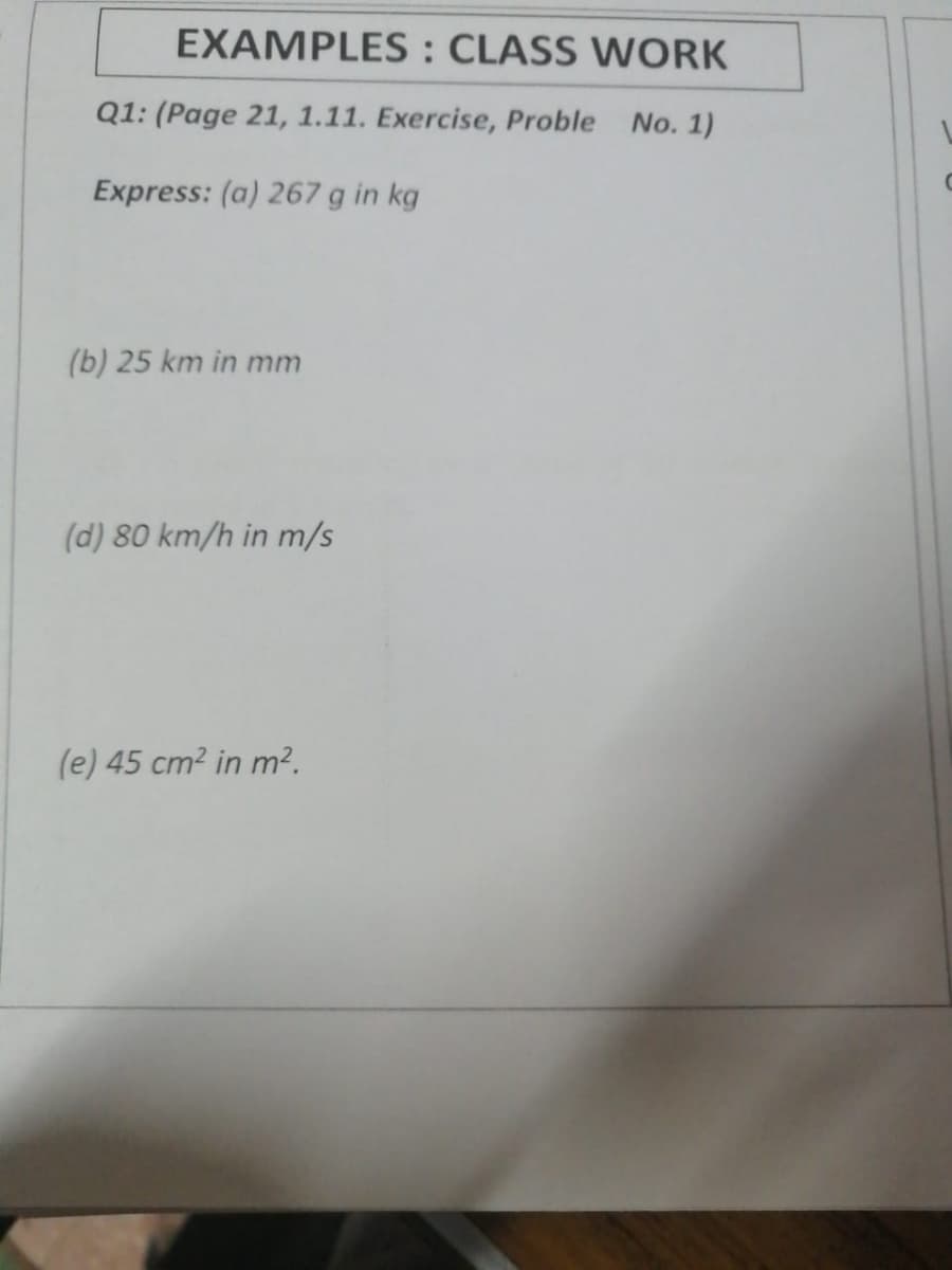 EXAMPLES: CLASS WORK
Q1: (Page 21, 1.11. Exercise, Proble No. 1)
Express: (a) 267 g in kg
(b) 25 km in mm
(d) 80 km/h in m/s
(e) 45 cm2 in m².
