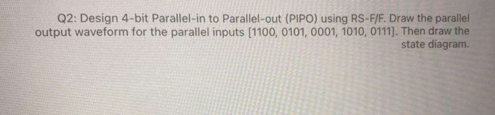 Q2: Design 4-bit Parallel-in to Parallel-out (PIPO) using RS-F/F. Draw the parallel
output waveform for the parallel inputs [1100, 0101, 0001, 1010, 0111]. Then draw the
state diagram.
