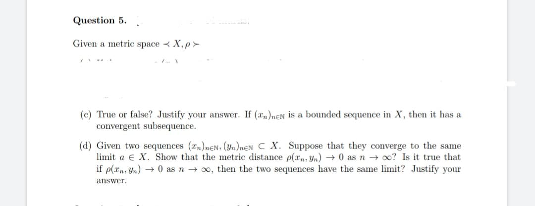 Question 5.
Given a metric spaceX, p>
has a
(c) True or false? Justify your answer. If (n)neN is a bounded sequence in X, then
convergent subsequence.
(d) Given two sequences (n)neN, (Yn)neN C X. Suppose that they converge to the same
limit a X. Show that the metric distance p(xn, Yn) → 0 as no? Is it true that
if p(xn, Yn) → 0 as no, then the two sequences have the same limit? Justify your
answer.