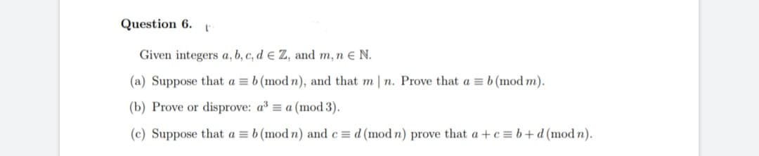 Question 6. L
Given integers a, b, c, d e Z, and m, n € N.
(a) Suppose that a = b (mod n), and that m | n. Prove that a = b (mod m).
(b) Prove or disprove: a³ = a (mod 3).
(c) Suppose that a = b (mod n) and c= d (mod n) prove that a+c=b+d (modn).