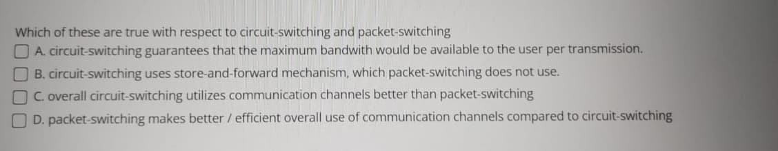 Which of these are true with respect to circuit-switching and packet-switching
O A. circuit-switching guarantees that the maximum bandwith would be available to the user per transmission.
B. circuit-switching uses store-and-forward mechanism, which packet-switching does not use.
C. overall circuit-switching utilizes communication channels better than packet-switching
D. packet-switching makes better / efficient overall use of communication channels compared to circuit-switching
