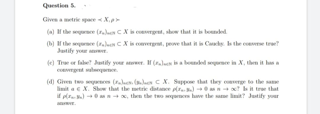 Question 5.
Given a metric spaceX,p>
(a) If the sequence (2n)neN C X is convergent, show that it is bounded.
(b) If the sequence (n)neN CX is convergent, prove that it is Cauchy. Is the converse true?
Justify your answer.
(c) True or false? Justify your answer. If (n)neN is a bounded sequence in X, then it has a
convergent subsequence.
(d) Given two sequences (Tn)neN, (yn)neN C X. Suppose that they converge to the same
limit a E X. Show that the metric distance p(xn, Yn) → 0 as no? Is it true that
if p(xn, Yn) → 0 as n→∞, then the two sequences have the same limit? Justify your
answer.