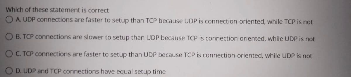 Which of these statement is correct
O A. UDP connections are faster to setup than TCP because UDP is connection-oriented, while TCP is not
O B. TCP connections are slower to setup than UDP because TCP is connection-oriented, while UDP is not
O C. TCP connections are faster to setup than UDP because TCP is connection-oriented, while UDP is not
O D. UDP and TCP connections have equal setup time
