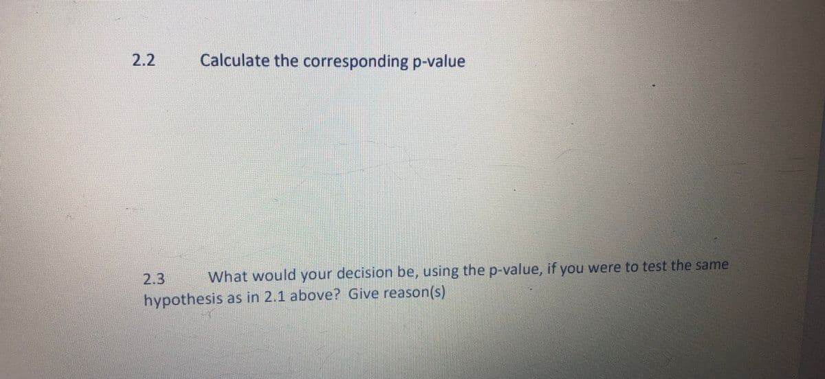 2.2
Calculate the corresponding p-value
2.3
What would your decision be, using the p-value, if you were to test the same
hypothesis as in 2.1 above? Give reason(s)
