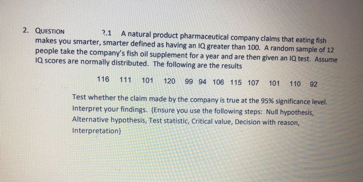 2. QUESTION
makes you smarter, smarter defined as having an IQ greater than 100. A random sample of 12
people take the company's fish oil supplement for a year and are then given an 1Q test. Assume
IQ scores are normally distributed. The following are the results
१.1
A natural product pharmaceutical company claims that eating fish
116
111
101
120
99 94 106 115 107
101
110
92
Test whether the claim made by the company is true at the 95% significance level.
Interpret your findings. (Ensure you use the following steps: Null hypothesis,
Alternative hypothesis, Test statistic, Critical value, Decision with reason,
Interpretation)
