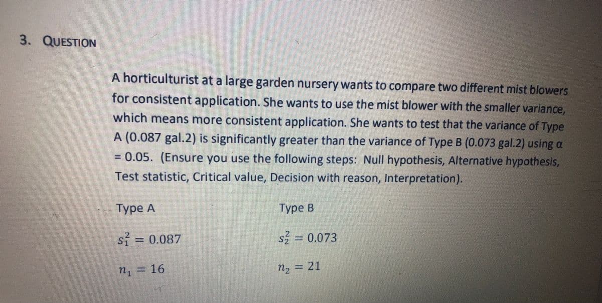 3. QUESTION
A horticulturist at a large garden nursery wants to compare two different mist blowers
for consistent application. She wants to use the mist blower with the smaller variance,
which means more consistent application. She wants to test that the variance of Type
A (0.087 gal.2) is significantly greater than the variance of Type B (0.073 gal.2) using a
0.05. (Ensure you use the following steps: Null hypothesis, Alternative hypothesis,
Test statistic, Critical value, Decision with reason, Interpretation).
Туре А
Туре В
si 0.087
s5 = 0.073
n, = 16
n, = 21
