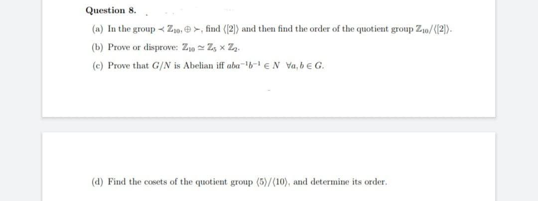 Question 8.
(a) In the group Z10,>, find ([2]) and then find the order of the quotient group Z10/([2]).
(b) Prove or disprove: Z10 Z5 X Z₂.
(c) Prove that G/N is Abelian iff aba-¹b-¹ N Va, b € G.
(d) Find the cosets of the quotient group (5)/(10), and determine its order.
