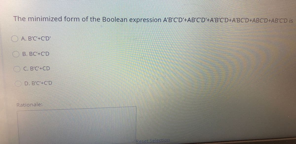 The minimized form of the Boolean expression A'B'C'D'+AB'C'D'+A'B'C'D+A'BC'D+ABC'D+AB'C'D is
O A. B'C'+C'D'
B. BC'+C'D
O C. B'C'+CD
O
D. B'C'+C'D
Rationale:
Reset Selection

