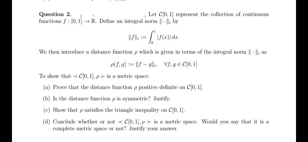 Let C0, 1] represent the collection of continuous
Question 2.
functions f : [0, 1] → R. Define an integral norm || · ||i by
||/ ||; := / \f(x)| dar.
We then introduce a distance function p which is given in terms of the integral norm || · |li as
P(f, 9) := ||f – 9g||i, Vf, g € C[0, 1]
To show that < C[0, 1], p > is a metric space:
(a) Prove that the distance function p positive definite on C[0, 1].
(b) Is the distance function p is symmetric? Justify.
(c) Show that p satisfies the triangle inequality on C[0, 1].
(d) Conclude whether or not < C[0, 1], p > is a metric space. Would you say that it is a
complete metric space or not? Justify your answer.
