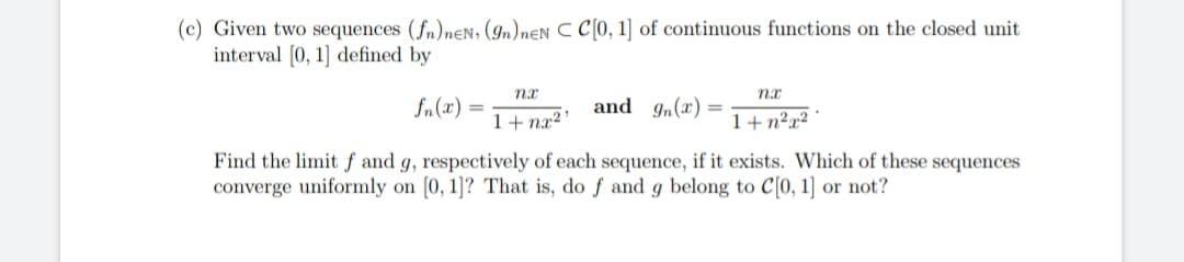 (c) Given two sequences (fn)neN, (9n) nEN C C[0, 1] of continuous functions on the closed unit
interval [0, 1] defined by
nx
nx
fn(2)
=
and g(x)=
1+nx²¹
1+n²x²
Find the limit f and g, respectively of each sequence, if it exists. Which of these sequences
converge uniformly on [0, 1]? That is, do f and g belong to C[0, 1] or not?
