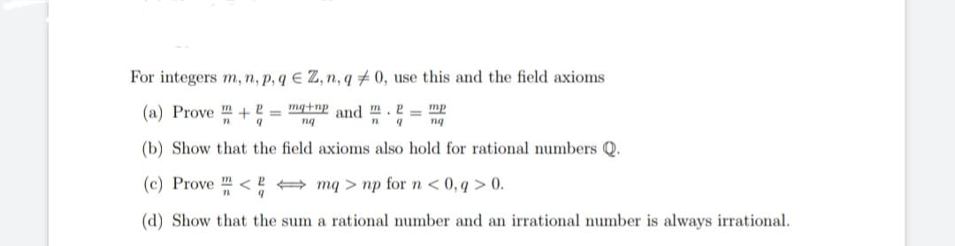 For integers m, n, p, q E Z, n, q #0, use this and the field axioms
(a) Prove m +
P
9
mq+np and m.2
mp
nq
n 9
ng
(b) Show that the field axioms also hold for rational numbers Q.
(c) Prove <
mq> np for n < 0,q> 0.
9
(d) Show that the sum a rational number and an irrational number is always irrational.