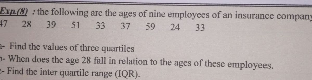 Exp.(8) the following are the ages of nine employees of an insurance company
47
28
39
51
33
37
59
24
33
a- Find the values of three quartiles
p- When does the age 28 fall in relation to the ages of these employees.
- Find the inter quartile range (IQR).
