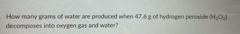 How many grams of water are produced when 47.6 g of hydrogen peroxide (H202)
decomposes into oxygen gas and water?
