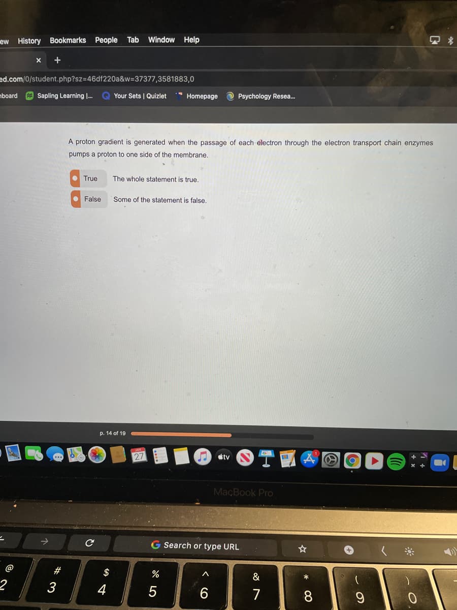 ew History Bookmarks People Tab Window Help
+
ed.com/0/student.php?sz=46df220a&w=37377,3581883,0
mboard
Sapling Learning .
Your Sets | Quizlet
* Homepage
O Psychology Resea.
A proton gradient is generated when the passage of each electron through the electron transport chain enzymes
pumps a proton to one side of the membrane.
• True
The whole statement is true.
False
Some of the statement is false,
p. 14 of 19
27
tv
MaçBook Pro
二
G Search or type URL
888
@
#
$
&
3
5
7
8
