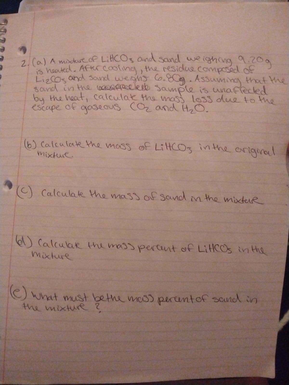 2. (a) A mixture of Litt(CO3 and sand weighing 9.20g
is heated. After cooling, the residue composed of
Liz (Os and sand weight 6.80g. Assuming that the
sand in the affected sample is unaffected
by the heat, calculate the mass loss due to the
escape of
gaseous (O₂ and H₂O.
(b) Calculate the mass of LiHCO3 in the original
mixture.
(C) Calculate the mass of sand in the mixtur
(61) Calculak the mass percent of LitCOs in the
mixture
(e) what must be the mass percent of sand in
the mixture ?