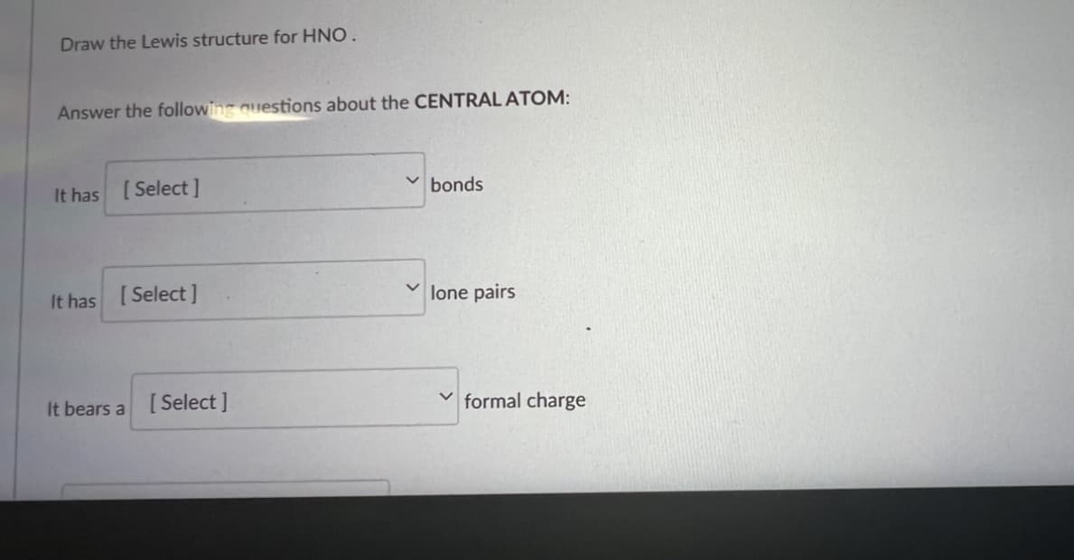 Draw the Lewis structure for HNO.
Answer the following questions about the CENTRAL ATOM:
It has [Select]
bonds
It has [Select]
lone pairs
It bears a [Select]
formal charge