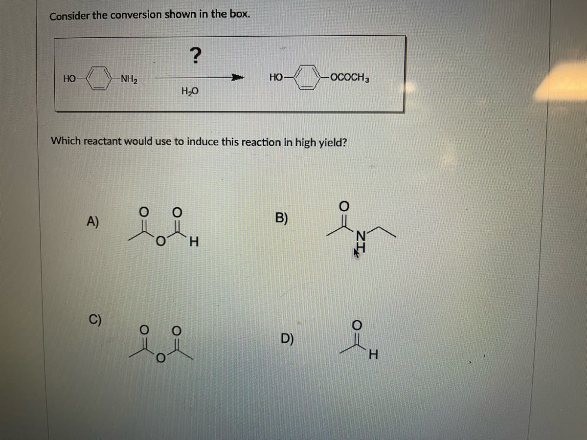 Consider the conversion shown in the box.
?
HO
NH2
HO
OCOCH,
H2O
Which reactant would use to induce this reaction in high yield?
B)
A)
H.
C)
D)
H.
