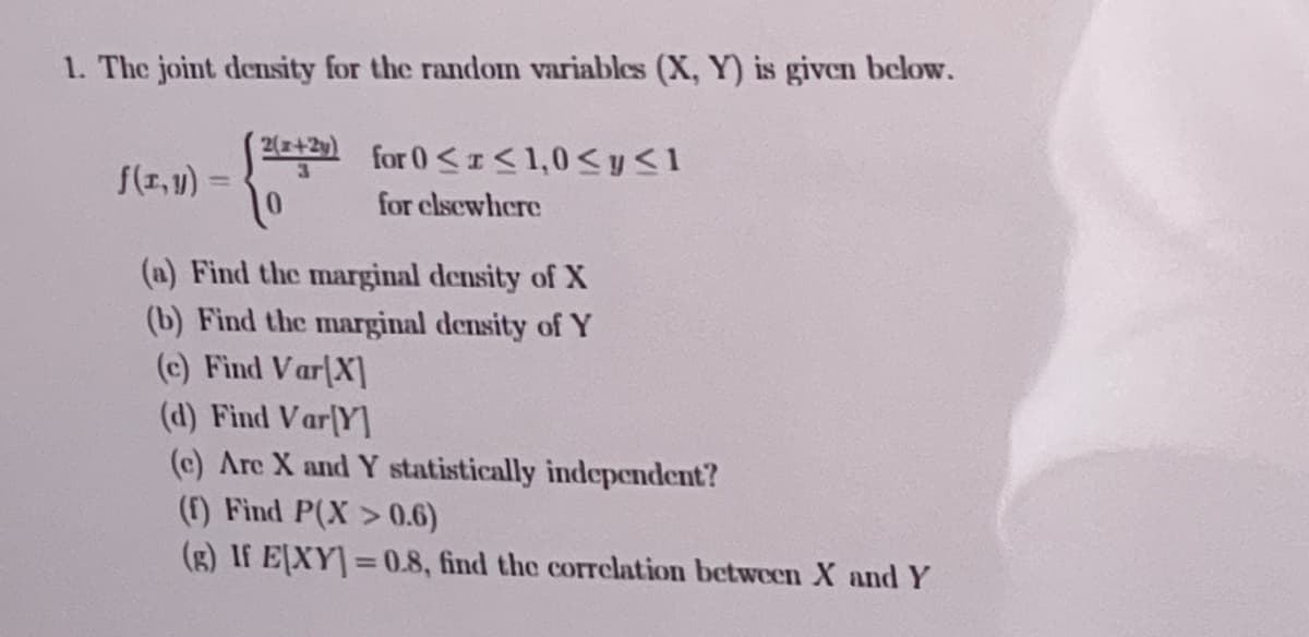 1. The joint density for the random variables (X, Y) is given below.
2(x+2y)
for 0<I<1,0<y<1
f(r,u) =
for clsewhere
(a) Find the marginal density of X
(b) Find the marginal density of Y
(c) Find Var[X]
(d) Find Var[Y]
(c) Are X and Y statistically independent?
(f) Find P(X > 0.6)
(g) If E[XY]=0.8, find the corrclation between X and Y
%3D
