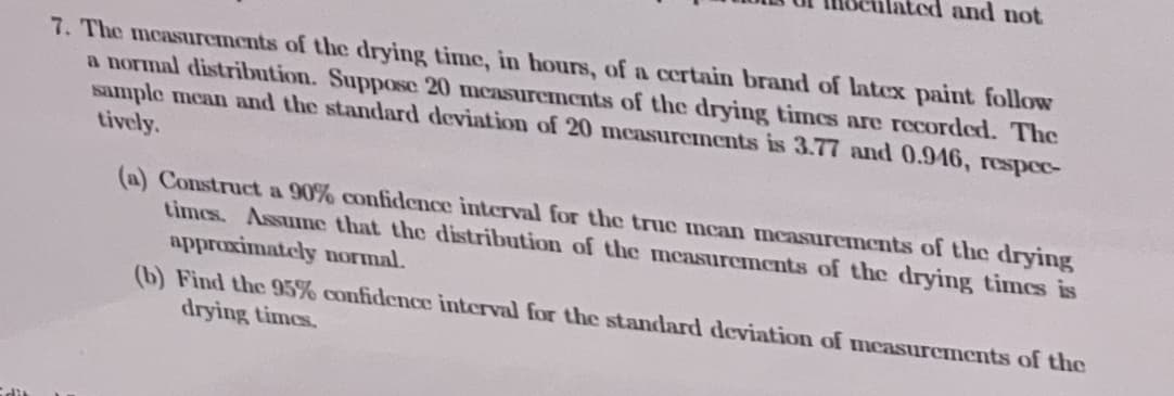 and not
7. The measurements of the drying time, in hours, of a certain brand of latex paint follow
a normal distribution. Suppose 20 mcasurements of the drying times are recorded. The
Isample mean and the standard deviation of 20 mcasurements is 3.77 and 0.946, respec-
tively.
(a) Construct a 90% confidence interval for the true ncan measurements of the drying
times. Assume that the distribution of the measurements of the drying times is
approximately normal.
(b) Find the 95% confidence interval for the standard deviation of measurements of the
drying times.
