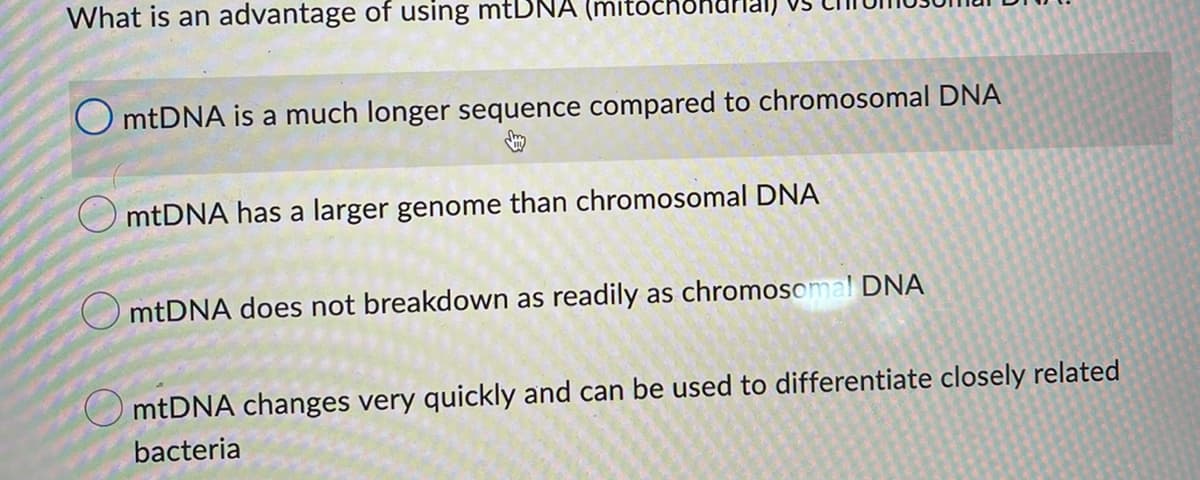 What is an advantage of using mtDNA
OmtDNA is a much longer sequence compared to chromosomal DNA
mtDNA has a larger genome than chromosomal DNA
mtDNA does not breakdown as readily as chromosomal DNA
mtDNA changes very quickly and can be used to differentiate closely related
bacteria