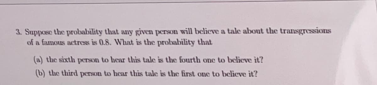3. Suppose the probability that any given person will believe a talc about the transgressions
of a famous actrcss is 0.8. What is the probability that
(a) the sixth person to hear this tale is the fourth one to bclieve it?
(b) the third person to hear this tale is the first onc to bclicve it?

