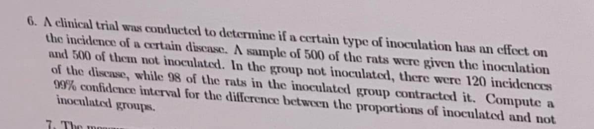 6. A clinical trial was conducted to determine if a certain type of inoculation has an effect on
the incidence of a certain discase. A sample of 500 of the rats were given the inoculation
and 500 of thcm not inoculated. In the group not inoculated, there were 120 incidences
of the discase, while 98 of the rats in the inoculated group contracted it. Compute a
99% confidence interval for the difference between the proportions of inoculated and not
inoculated groups.
7. The monm
