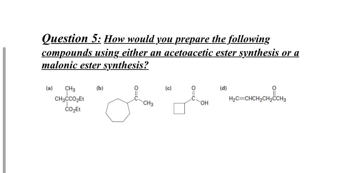 Question 5: How would you prepare the following
compounds using either an acetoacetic ester synthesis or a
malonic ester synthesis?
(a)
CH3
(b)
(c)
(d)
CH,cco,Et
CH3ĊCO2ET
H2C=CHCH2CH2ĊCH3
CH3

