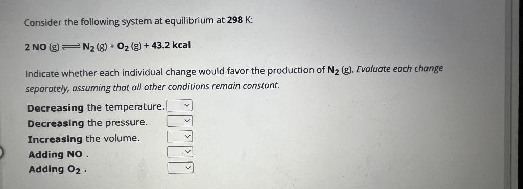 Consider the following system at equilibrium at 298 K:
2 NO (g) = N₂ (g) + O₂ (g) + 43.2 kcal
Indicate whether each individual change would favor the production of N₂ (g). Evaluate each change
separately, assuming that all other conditions remain constant.
Decreasing the temperature.
Decreasing the pressure.
Increasing the volume.
Adding NO.
Adding 02.