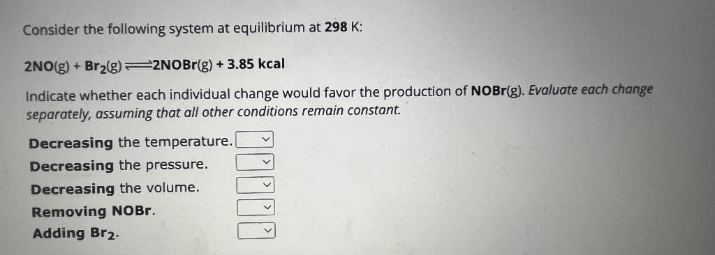 Consider the following system at equilibrium at 298 K:
2NO(g) + Br₂(g) 2NOBr(g) + 3.85 kcal
Indicate whether each individual change would favor the production of NOBr(g). Evaluate each change
separately, assuming that all other conditions remain constant.
Decreasing the temperature.
Decreasing the pressure.
Decreasing the volume.
Removing NOBr.
Adding Br2.
_____