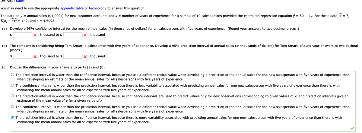 DATAfile: Sales
You may need to use the appropriate appendix table or technology to answer this question.
The data on y = annual sales ($1,000s) for new customer accounts and x = number of years of experience for a sample of 10 salespersons provided the estimated regression equation ŷ 80 + 4x. For these data, x = 7,
Σ(x; − x)² = 142, and s = 4.6098.
(a) Develop a 95% confidence interval for the mean annual sales (in thousands of dollars) for all salespersons with five years of experience. (Round your answers to two decimal places.)
X thousand to $
X thousand
(b) The company is considering hiring Tom Smart, a salesperson with five years of experience. Develop a 95% prediction interval of annual sales (in thousands of dollars) for Tom Smart. (Round your answers to two decimal
places.)
$
X thousand to $
X thousand
(c) Discuss the differences in your answers to parts (a) and (b).
The prediction interval is wider than the confidence interval, because you use a different critical value when developing a prediction of the annual sales for one new salesperson with five years of experience than
when developing an estimate of the mean annual sales for all salespersons with five years of experience.
The confidence interval is wider than the prediction interval, because there is less variability associated with predicting annual sales for one new salesperson with five years of experience than there is with
estimating the mean annual sales for all salespersons with five years of experience.
The prediction interval is wider than the confidence interval, because confidence intervals are used to predict values of y for new observations corresponding to given values of x, and prediction intervals give an
estimate of the mean value of y for a given value of x.
The confidence interval is wider than the prediction interval, because you use a different critical value when developing a prediction of the annual sales for one new salesperson with five years of experience than
when developing an estimate of the mean annual sales for all salespersons with five years of experience.
O The prediction interval is wider than the confidence interval, because there is more variability associated with predicting annual sales for one new salesperson with five years of experience than there is with
estimating the mean annual sales for all salespersons with five years of experience.