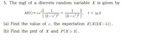 5. The mgf of a discrete random variable X is given by
M(t)= ce
1
(2-e¹)²
+
1
(3-e¹)²
t< In 2
(a) Find the value of e, the expectation E[X(2X-5)].
(b) Find the pmf of X and P[X≥ 3].