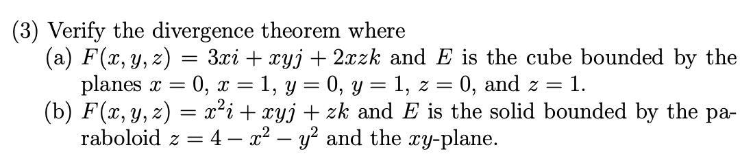 (3) Verify the divergence theorem where
(a) F(x, y, z) = 3xi + xyj + 2xzk and E is the cube bounded by the
planes x = 0, x = 1, y = 0, y = 1, z =
(b) F(x, y, z) = x²i+ xyj+ zk and E is the solid bounded by the pa-
raboloid z = 4 – x² – y² and the xy-plane.
0, and z = 1.
