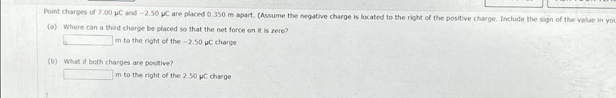 Point charges of 7.00 μC and -2.50 μC are placed 0.350 m apart. (Assume the negative charge is located to the right of the positive charge. Include the sign of the value in you
(a) Where can a third charge be placed so that the net force on it is zero?
Im to the right of the -2.50 µC charge
(b) What if both charges are positive?
m to the right of the 2.50 μC charge
