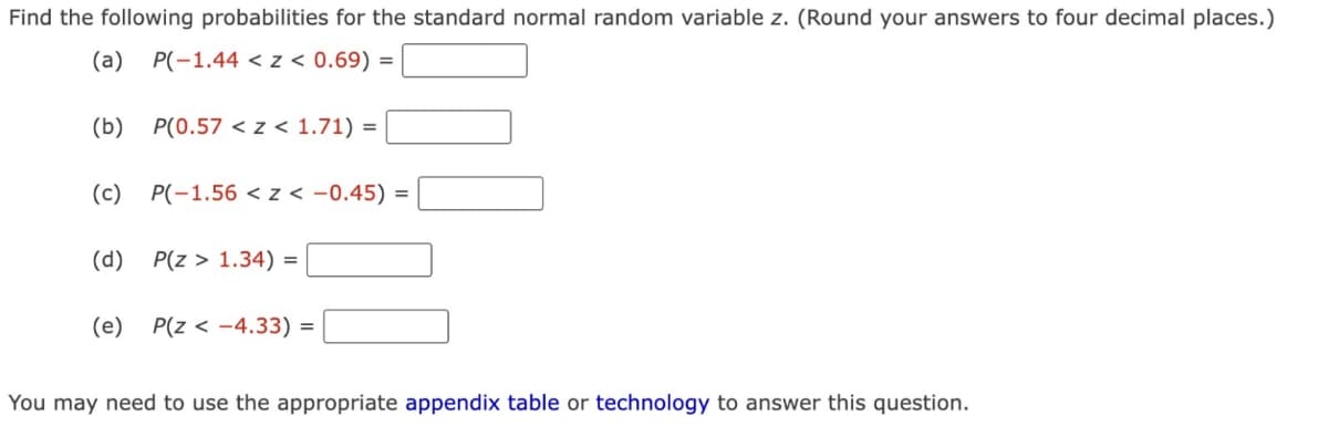 Find the following probabilities for the standard normal random variable z. (Round your answers to four decimal places.)
(a) P(-1.44 < z < 0.69) =
(b) P(0.57 < z < 1.71) =
(c) P(-1.56 < z < -0.45)
(d)
P(Z > 1.34) =
(e) P(Z <-4.33):
=
=
You may need to use the appropriate appendix table or technology to answer this question.