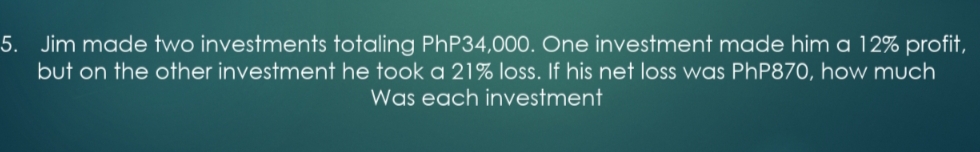 5. Jim made two investments totaling PHP34,000. One investment made him a 12% profit,
but on the other investment he took a 21% loss. If his net loss was PhP870, how much
Was each investment
