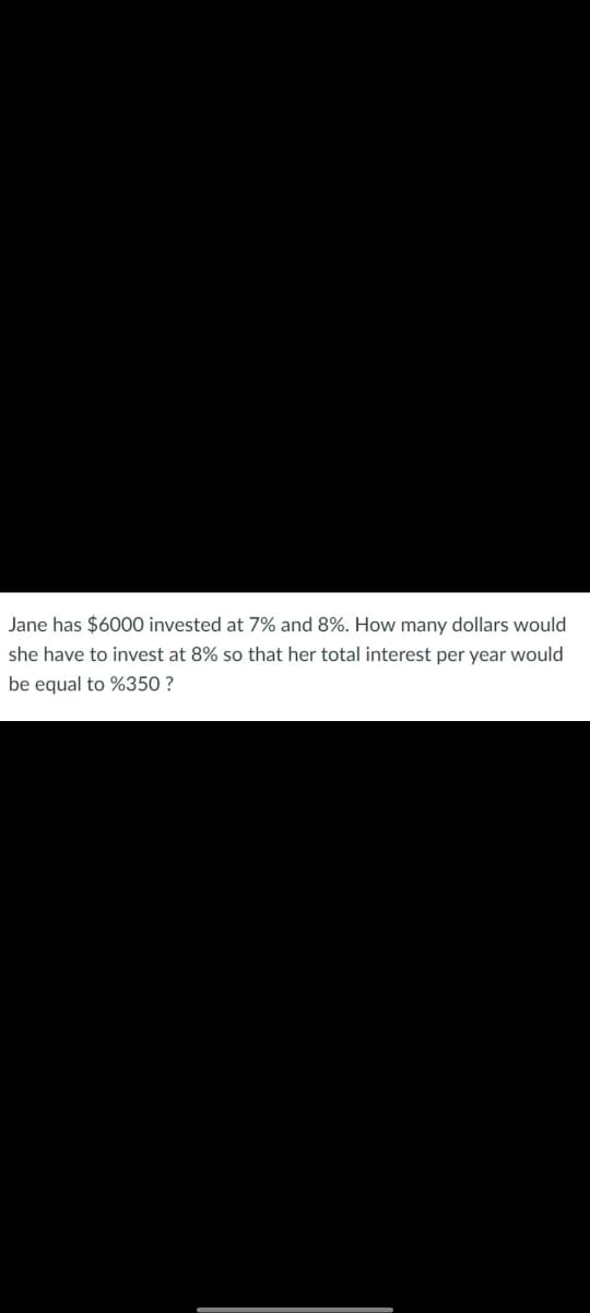 Jane has $6000 invested at 7% and 8%. How many dollars would
she have to invest at 8% so that her total interest per year would
be equal to %350 ?

